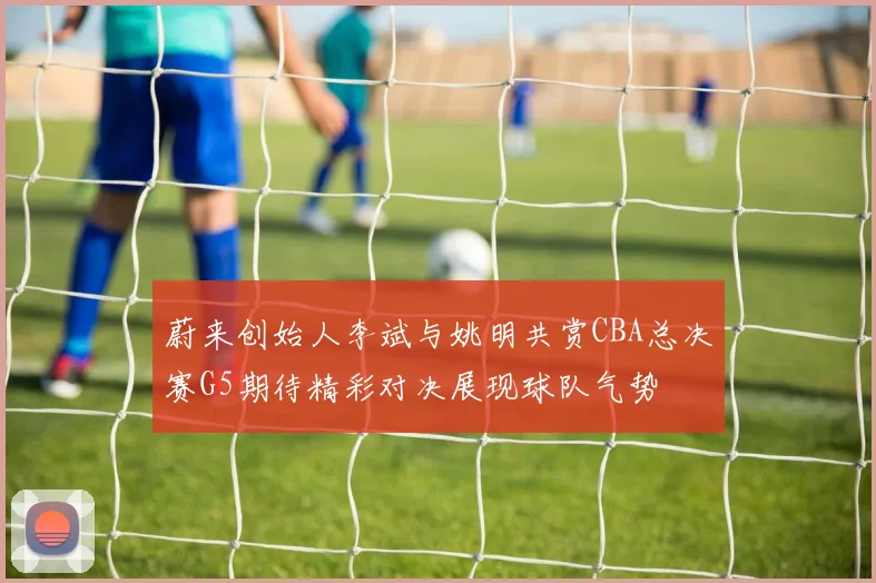 蔚来创始人李斌与姚明共赏CBA总决赛G5期待精彩对决展现球队气势