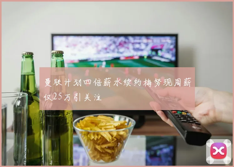 曼联计划四倍薪水续约梅努现周薪仅25万引关注