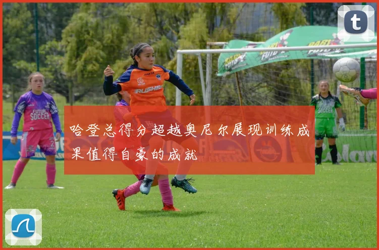 哈登总得分超越奥尼尔展现训练成果值得自豪的成就
