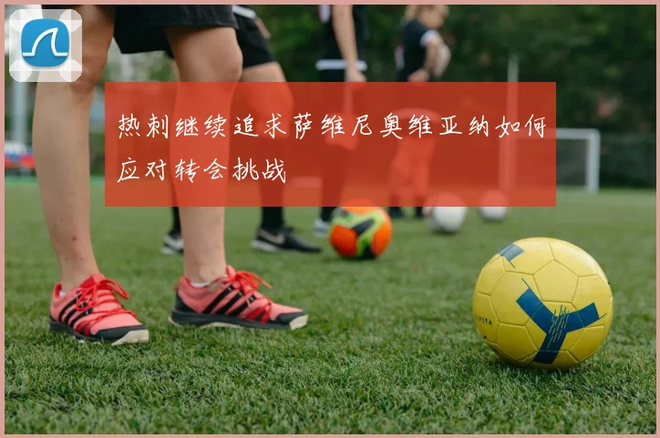 热刺继续追求萨维尼奥维亚纳如何应对转会挑战