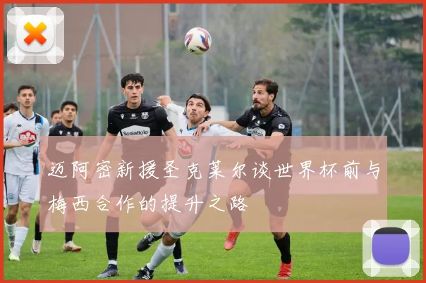 迈阿密新援圣克莱尔谈世界杯前与梅西合作的提升之路