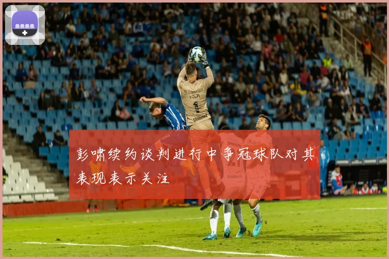 彭啸续约谈判进行中争冠球队对其表现表示关注