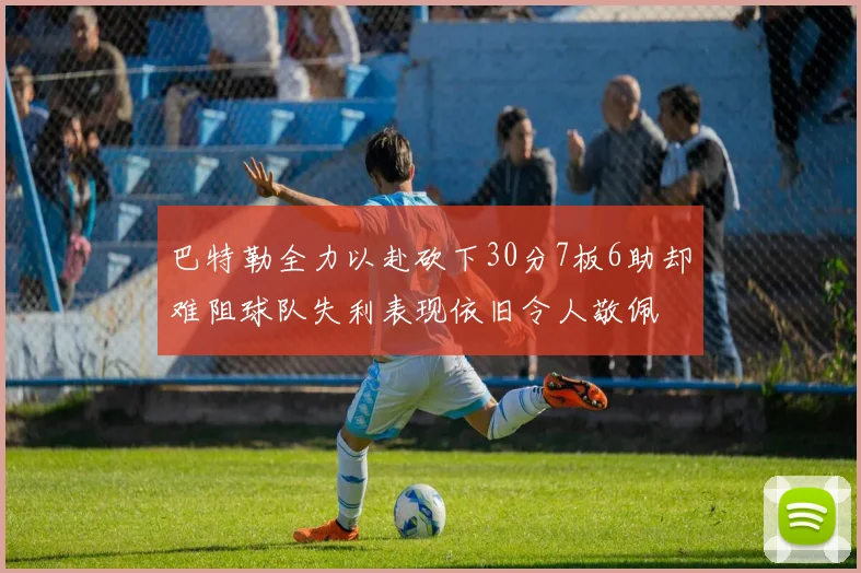 巴特勒全力以赴砍下30分7板6助却难阻球队失利表现依旧令人敬佩