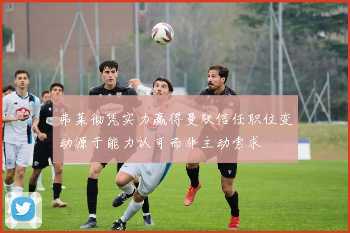 弗莱彻凭实力赢得曼联信任职位变动源于能力认可而非主动索求