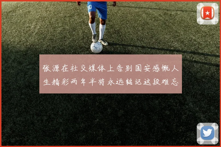 张源在社交媒体上告别国安感慨人生精彩两年半将永远铭记这段难忘故事