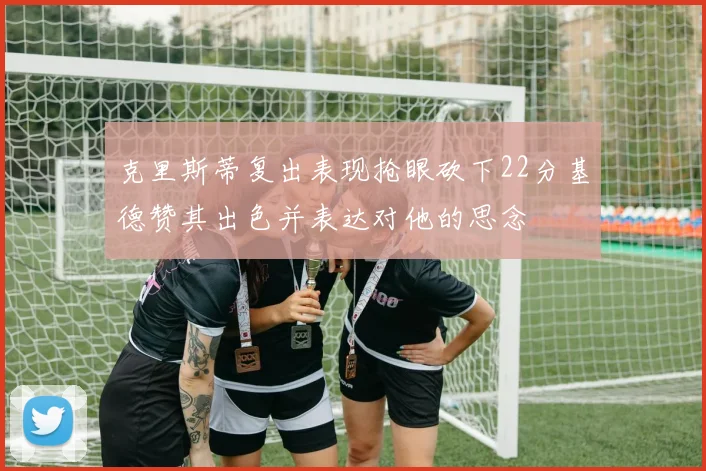 克里斯蒂复出表现抢眼砍下22分基德赞其出色并表达对他的思念
