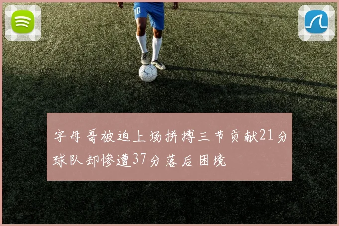 字母哥被迫上场拼搏三节贡献21分球队却惨遭37分落后困境