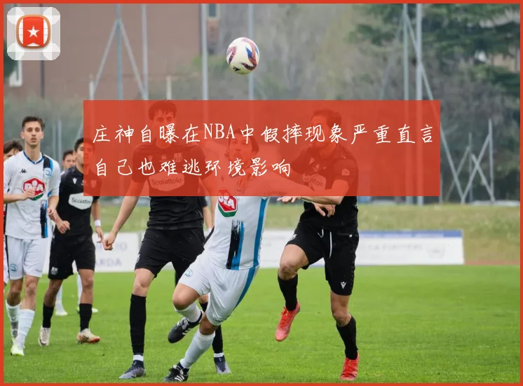 庄神自曝在NBA中假摔现象严重直言自己也难逃环境影响